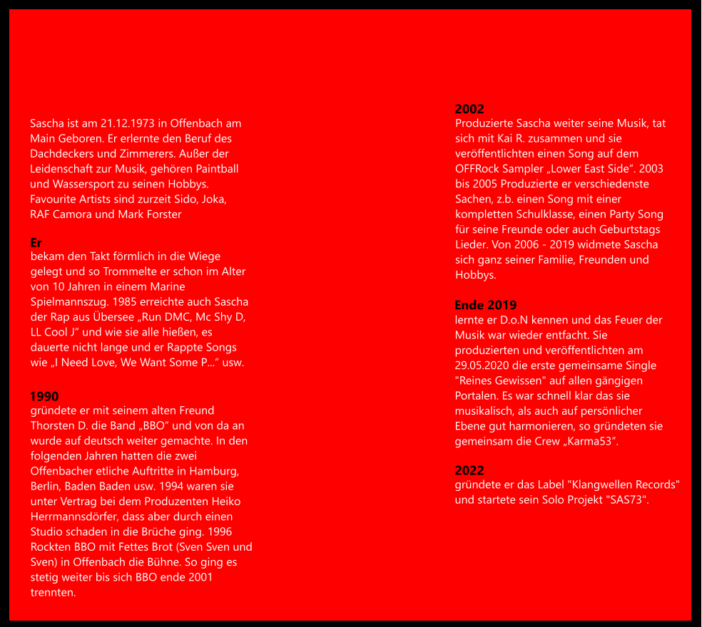 Sascha ist am 21.12.1973 in Offenbach am  Main Geboren. Er erlernte den Beruf des  Dachdeckers und Zimmerers. Außer der  Leidenschaft zur Musik, gehören Paintball  und Wassersport zu seinen Hobbys.  Favourite Artists sind zurzeit Sido, Joka,  RAF Camora und Mark Forster bekam den Takt förmlich in die Wiege  gelegt und so Trommelte er schon im Alter  von 10 Jahren in einem Marine  Spielmannszug. 1985 erreichte auch Sascha  der Rap aus Übersee „Run DMC, Mc Shy D,  LL Cool J“ und wie sie alle hießen, es  dauerte nicht lange und er Rappte Songs  wie „I Need Love, We Want Some P...“ usw. gründete er mit seinem alten Freund  Thorsten D. die Band „BBO“ und von da an  wurde auf deutsch weiter gemachte. In den  folgenden Jahren hatten die zwei  Offenbacher etliche Auftritte in Hamburg,  Berlin, Baden Baden usw. 1994 waren sie  unter Vertrag bei dem Produzenten Heiko  Herrmannsdörfer, dass aber durch einen  Studio schaden in die Brüche ging. 1996  Rockten BBO mit Fettes Brot (Sven Sven und  Sven) in Offenbach die Bühne. So ging es  stetig weiter bis sich BBO ende 2001  trennten. Er 1990 lernte er D.o.N kennen und das Feuer der  Musik war wieder entfacht. Sie  produzierten und veröffentlichten am  29.05.2020 die erste gemeinsame Single  "Reines Gewissen" auf allen gängigen  Portalen. Es war schnell klar das sie  musikalisch, als auch auf persönlicher  Ebene gut harmonieren, so gründeten sie  gemeinsam die Crew „Karma53“.  Produzierte Sascha weiter seine Musik, tat  sich mit Kai R. zusammen und sie  veröffentlichten einen Song auf dem  OFFRock Sampler „Lower East Side“. 2003  bis 2005 Produzierte er verschiedenste  Sachen, z.b. einen Song mit einer  kompletten Schulklasse, einen Party Song  für seine Freunde oder auch Geburtstags  Lieder. Von 2006 - 2019 widmete Sascha  sich ganz seiner Familie, Freunden und  Hobbys. 2002 Ende 2019 2022 gründete er das Label "Klangwellen Records"  und startete sein Solo Projekt "SAS73".